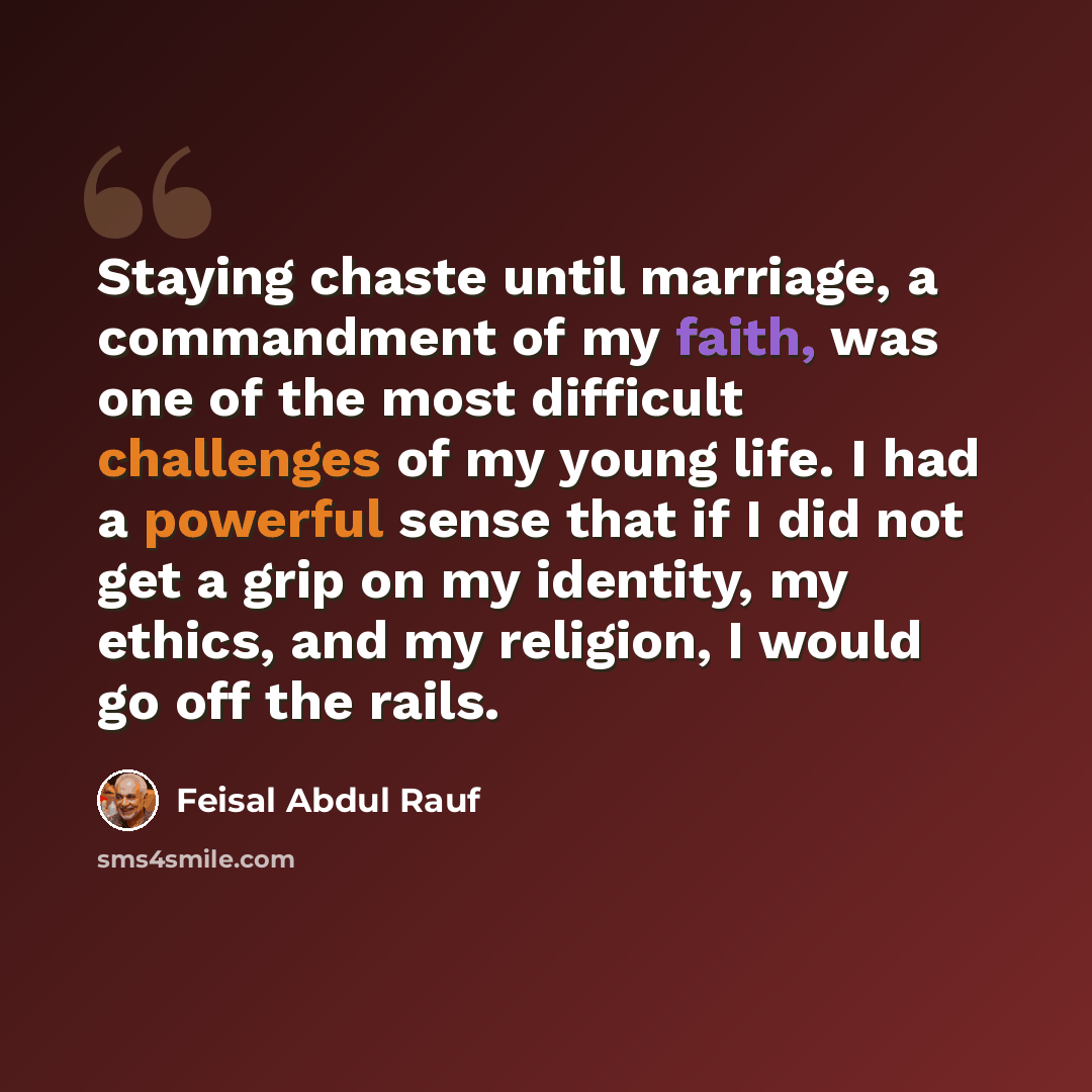 “Staying chaste until marriage, a commandment of my faith, was one of the most difficult challenges of my young life. I had a powerful sense that if I did not get a grip on my identity, my ethics, and my religion, I would go off the rails.” quote by Feisal Abdul Rauf