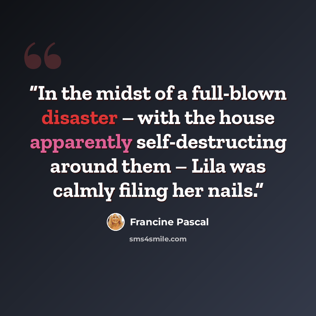 “In the midst of a full-blown disaster – with the house apparently self-destructing around them – Lila was calmly filing her nails.” quote by Francine Pascal