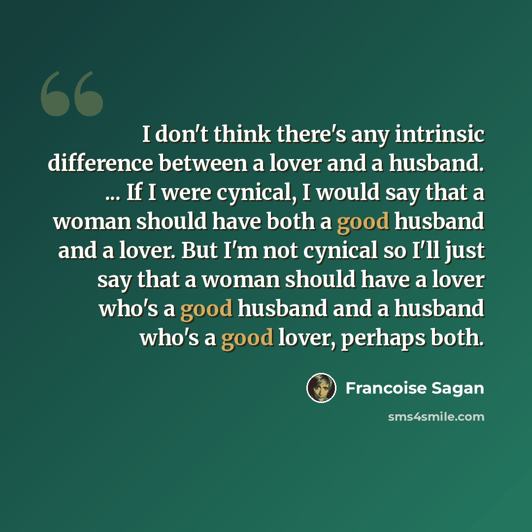 “I don't think there's any intrinsic difference between a lover and a husband. ... If I were cynical, I would say that a woman should have both a good husband and a lover. But I'm not cynical so I'll just say that a woman should have a lover who's a good husband and a husband who's a good lover…” quote by Francoise Sagan
