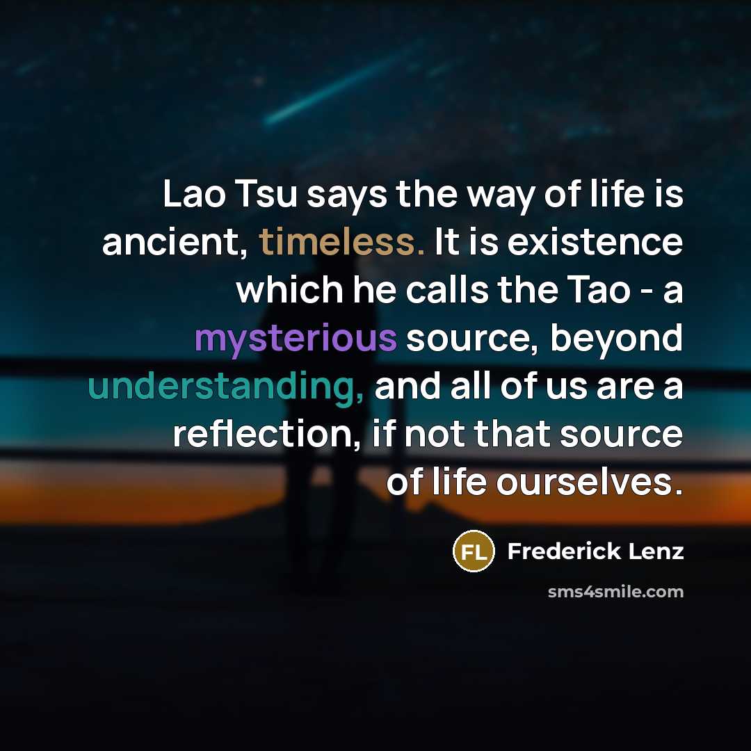 “Lao Tsu says the way of life is ancient, timeless. It is existence which he calls the Tao - a mysterious source, beyond understanding, and all of us are a reflection, if not that source of life ourselves.” quote by Frederick Lenz
