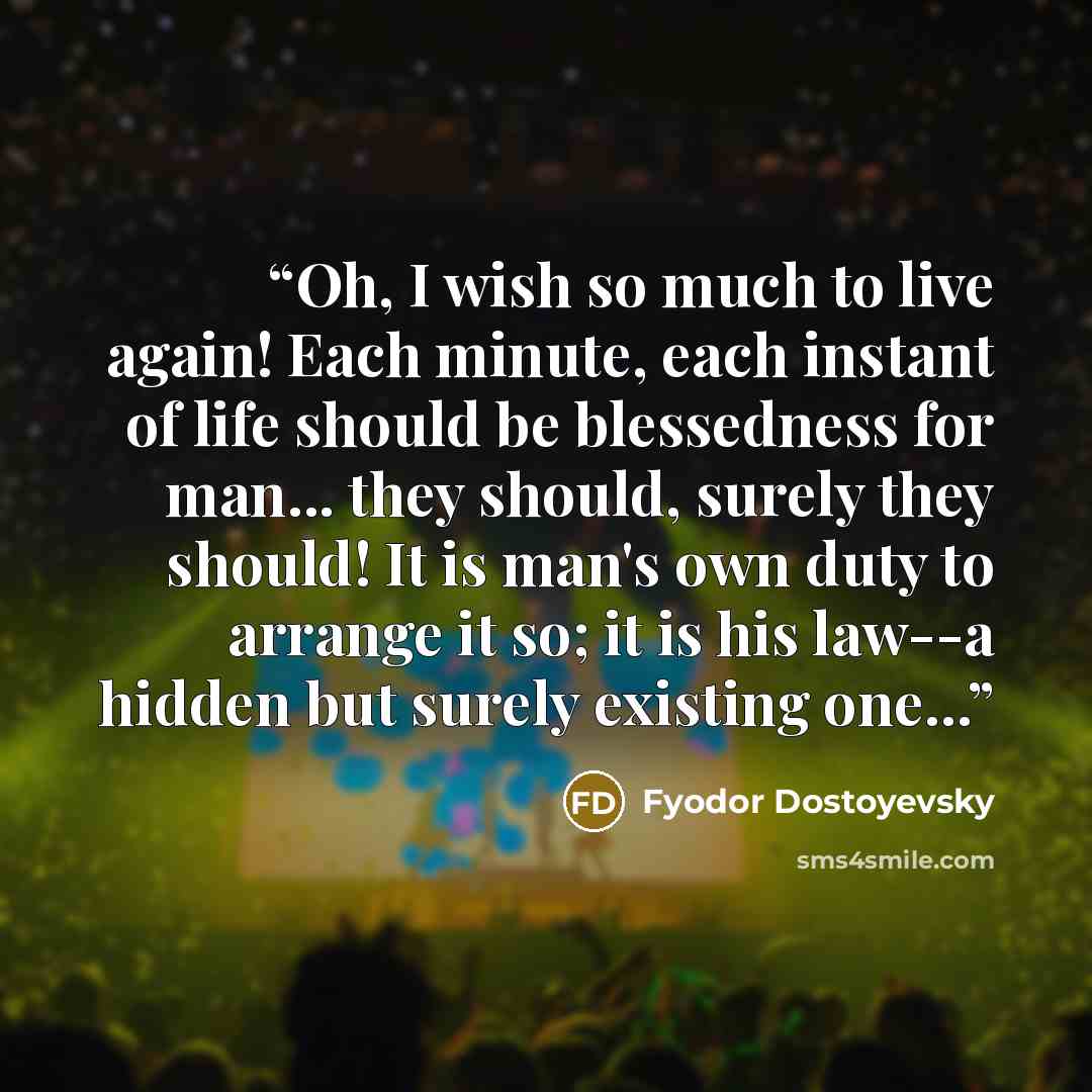 “Oh, I wish so much to live again! Each minute, each instant of life should be blessedness for man... they should, surely they should! It is man's own duty to arrange it so; it is his law--a hidden but surely existing one...” quote by Fyodor Dostoyevsky