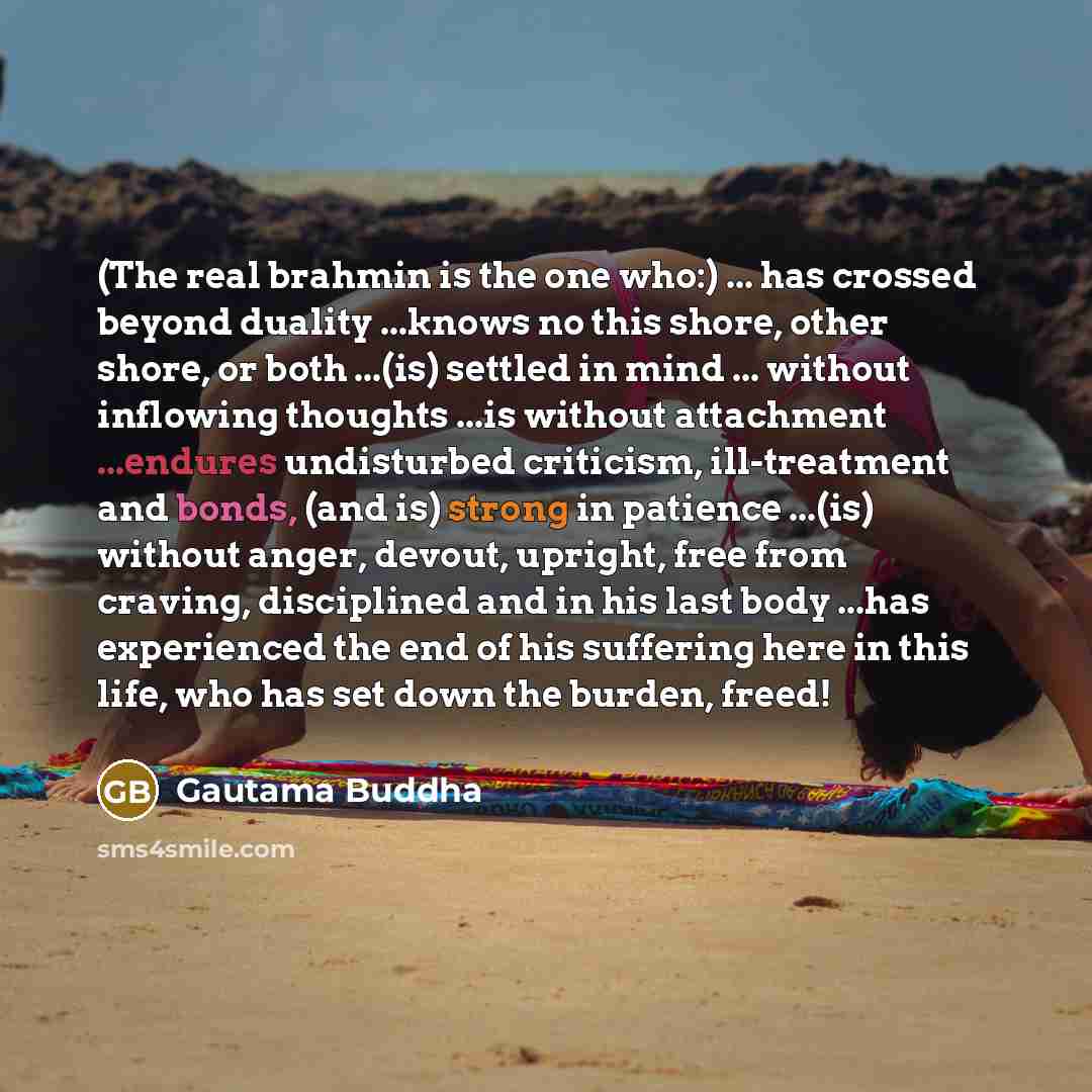 “(The real brahmin is the one who:) ... has crossed beyond duality ...knows no this shore, other shore, or both ...(is) settled in mind ... without inflowing thoughts ...is without attachment ...endures undisturbed criticism, ill-treatment and bonds, (and is) strong in patience ...(is) without…” quote by Gautama Buddha
