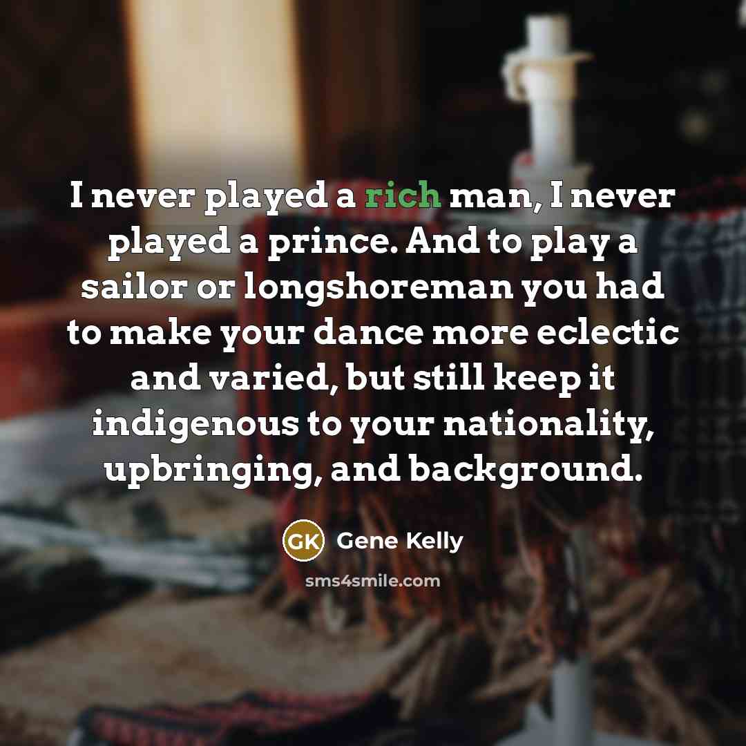 “I never played a rich man, I never played a prince. And to play a sailor or longshoreman you had to make your dance more eclectic and varied, but still keep it indigenous to your nationality, upbringing, and background.” quote by Gene Kelly