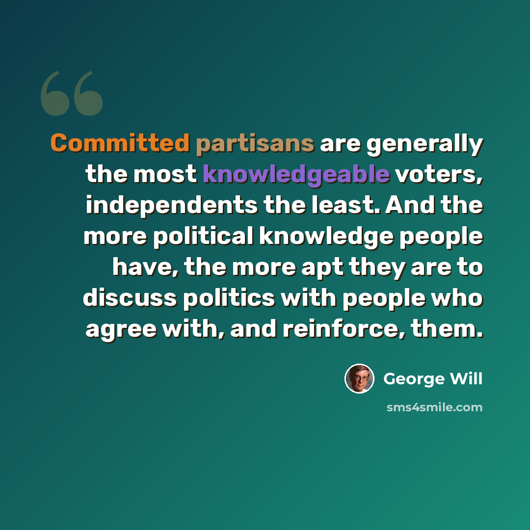 “Committed partisans are generally the most knowledgeable voters, independents the least. And the more political knowledge people have, the more apt they are to discuss politics with people who agree with, and reinforce, them.” quote by George Will