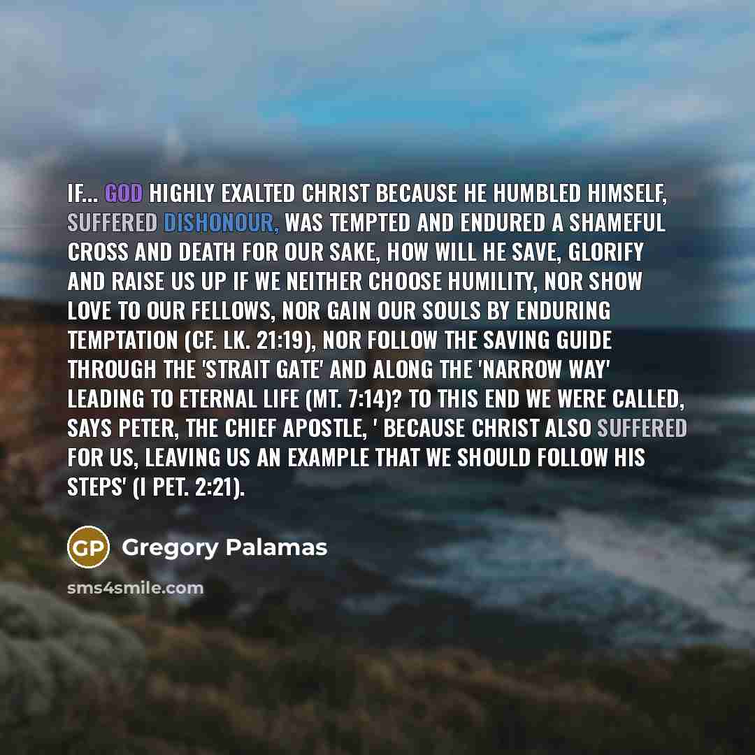 “If... God highly exalted Christ because He humbled Himself, suffered dishonour, was tempted and endured a shameful cross and death for our sake, how will He save, glorify and raise us up if we neither choose humility, nor show love to our fellows, nor gain our souls by enduring temptation (cf. Lk…” quote by Gregory Palamas
