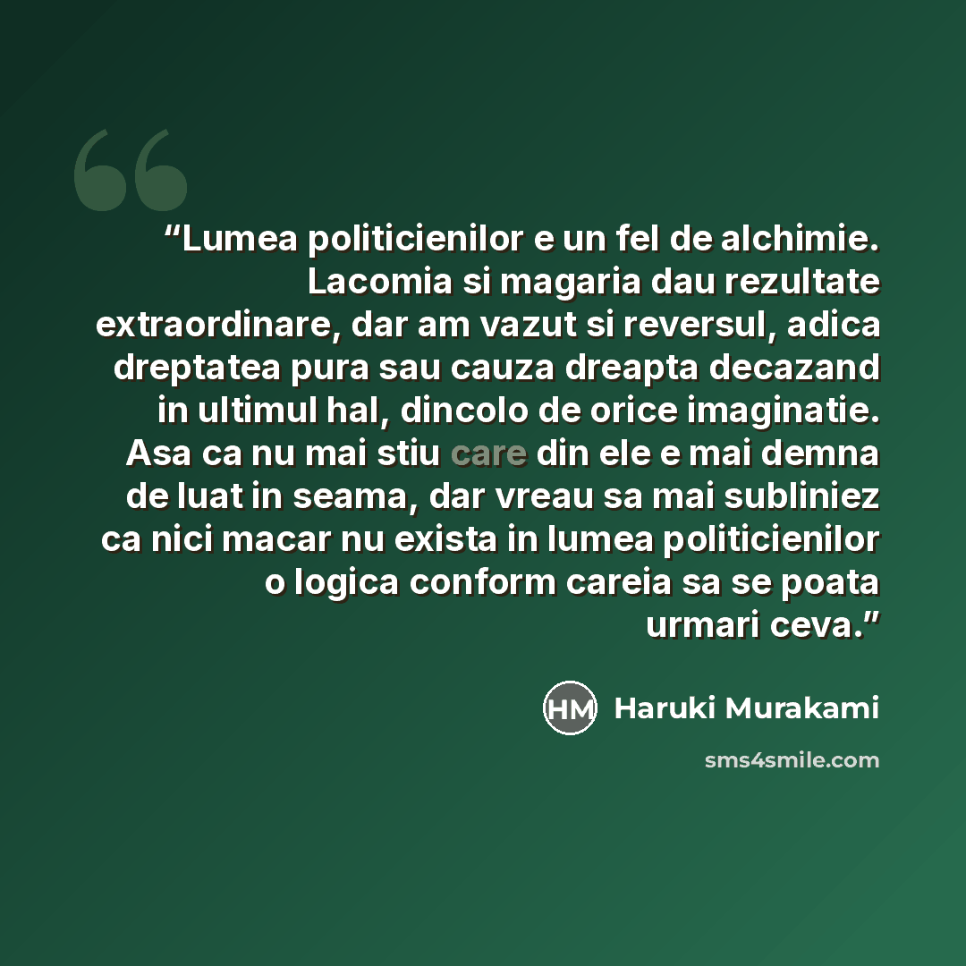 “Lumea politicienilor e un fel de alchimie. Lacomia si magaria dau rezultate extraordinare, dar am vazut si reversul, adica dreptatea pura sau cauza dreapta decazand in ultimul hal, dincolo de orice imaginatie. Asa ca nu mai stiu care din ele e mai demna de luat in seama, dar vreau sa mai subliniez…” quote by Haruki Murakami