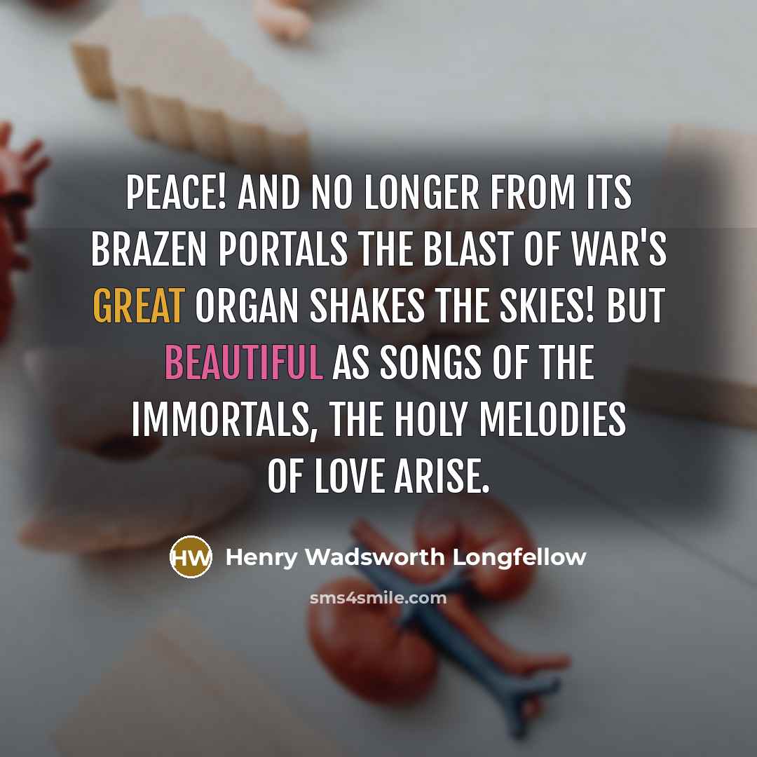 “Peace! and no longer from its brazen portals The blast of War's great organ shakes the skies! But beautiful as songs of the immortals, The holy melodies of love arise.” quote by Henry Wadsworth Longfellow