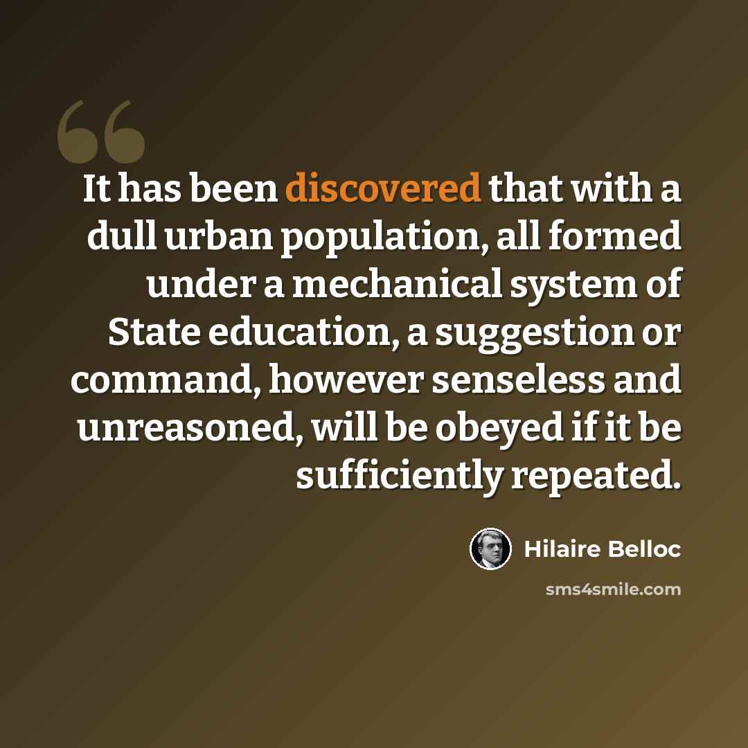 “It has been discovered that with a dull urban population, all formed under a mechanical system of State education, a suggestion or command, however senseless and unreasoned, will be obeyed if it be sufficiently repeated.” quote by Hilaire Belloc