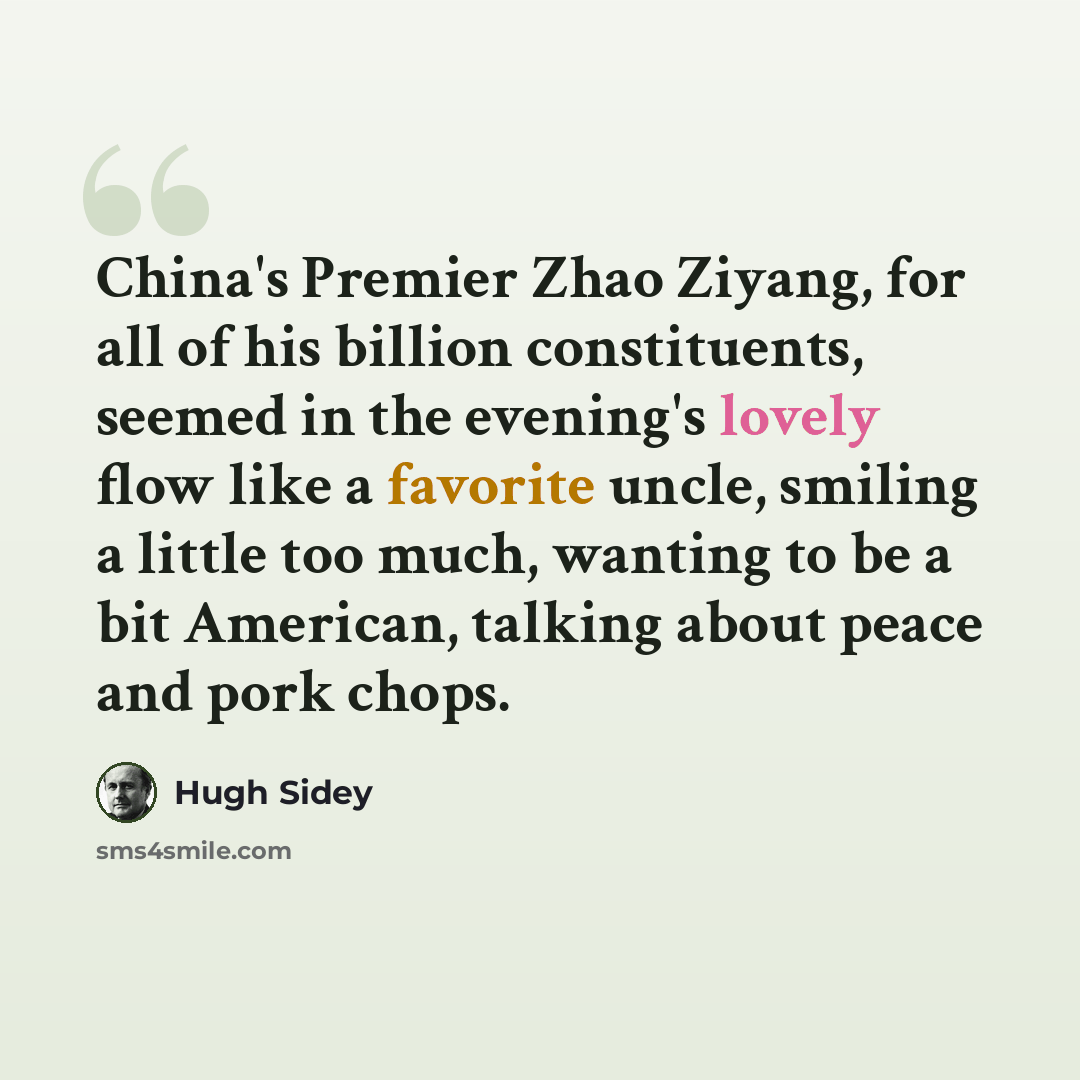 “China's Premier Zhao Ziyang, for all of his billion constituents, seemed in the evening's lovely flow like a favorite uncle, smiling a little too much, wanting to be a bit American, talking about peace and pork chops.” quote by Hugh Sidey