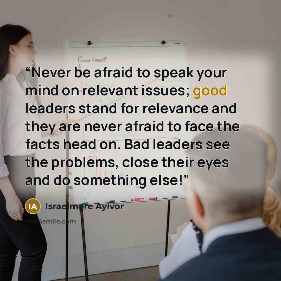 “Never be afraid to speak your mind on relevant issues; good leaders stand for relevance and they are never afraid to face the facts head on. Bad leaders see the problems, close their eyes and do something else!” quote by Israelmore Ayivor