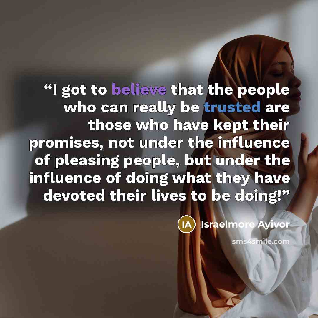 “I got to believe that the people who can really be trusted are those who have kept their promises, not under the influence of pleasing people, but under the influence of doing what they have devoted their lives to be doing!” quote by Israelmore Ayivor