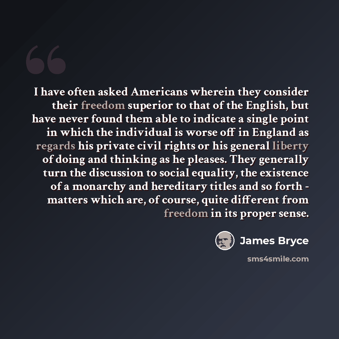 “I have often asked Americans wherein they consider their freedom superior to that of the English, but have never found them able to indicate a single point in which the individual is worse off in England as regards his private civil rights or his general liberty of doing and thinking as he…” quote by James Bryce