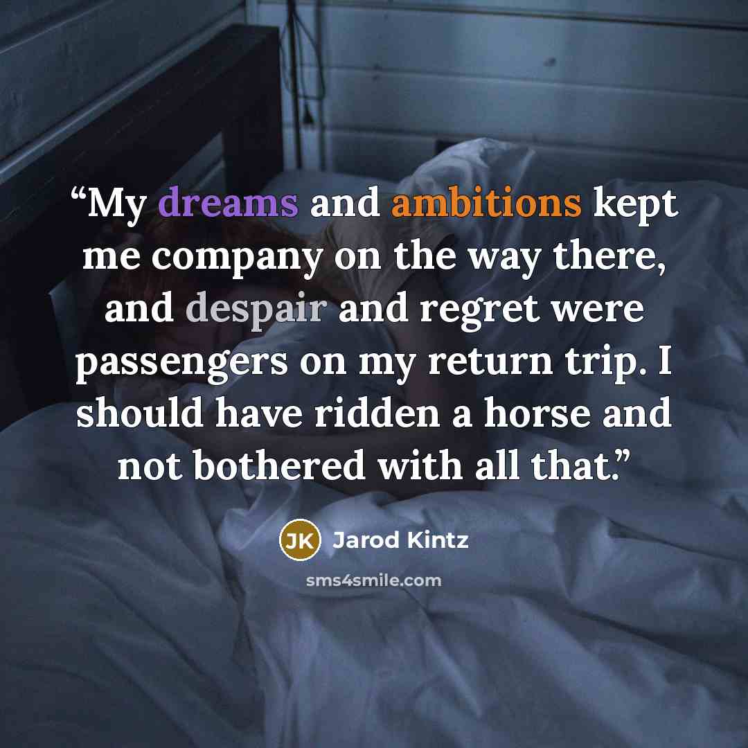 “My dreams and ambitions kept me company on the way there, and despair and regret were passengers on my return trip. I should have ridden a horse and not bothered with all that.” quote by Jarod Kintz