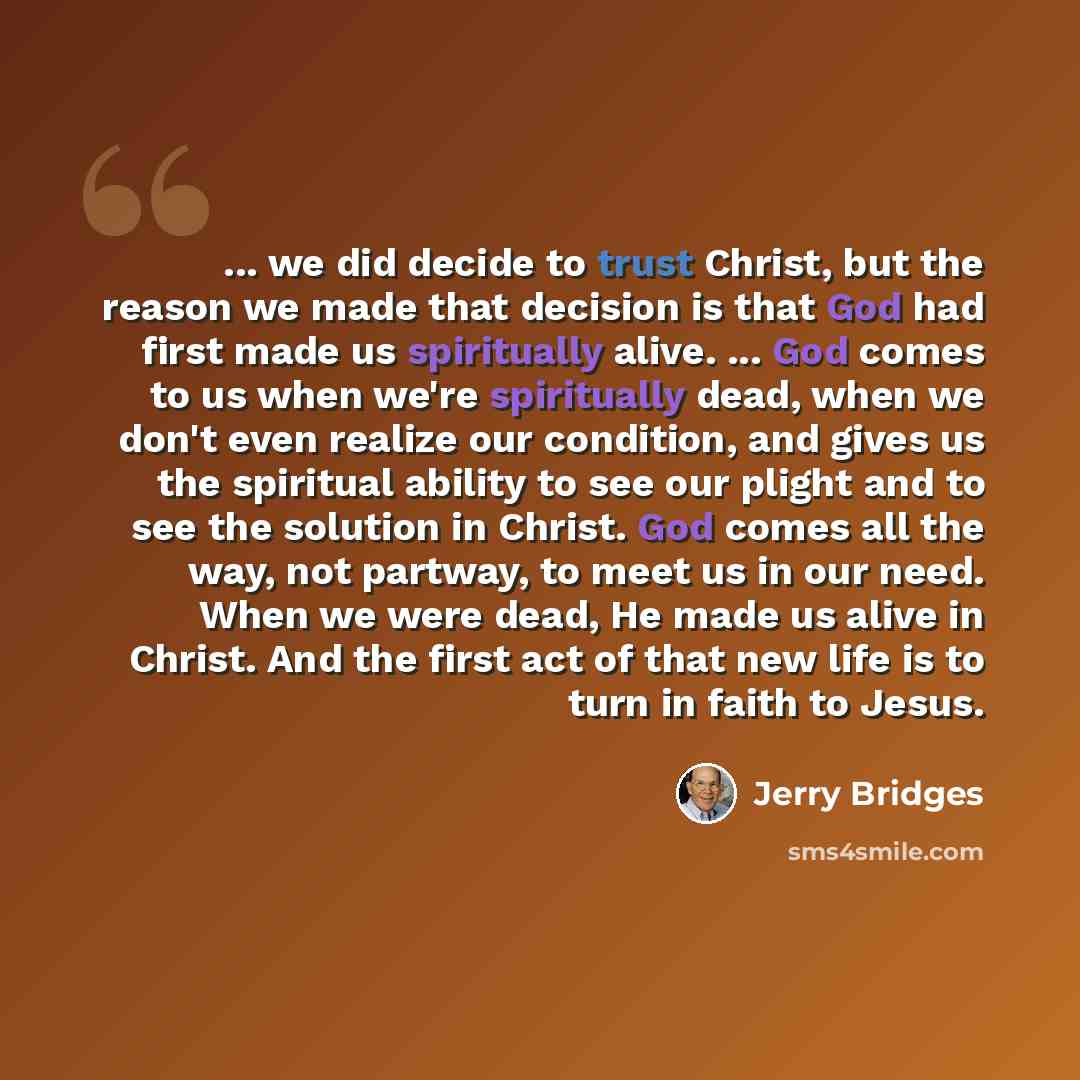“... we did decide to trust Christ, but the reason we made that decision is that God had first made us spiritually alive. ... God comes to us when we're spiritually dead, when we don't even realize our condition, and gives us the spiritual ability to see our plight and to see the solution in…” quote by Jerry Bridges