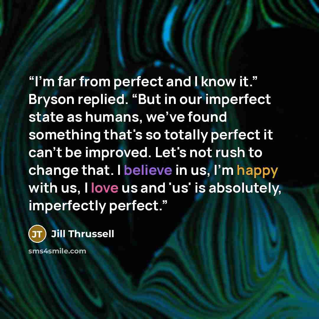 “I'm far from perfect and I know it.” Bryson replied. “But in our imperfect state as humans, we've found something that's so totally perfect it can't be improved. Let's not rush to change that. I believe in us, I'm happy with us, I love us and 'us' is absolutely, imperfectly perfect.” quote by Jill Thrussell