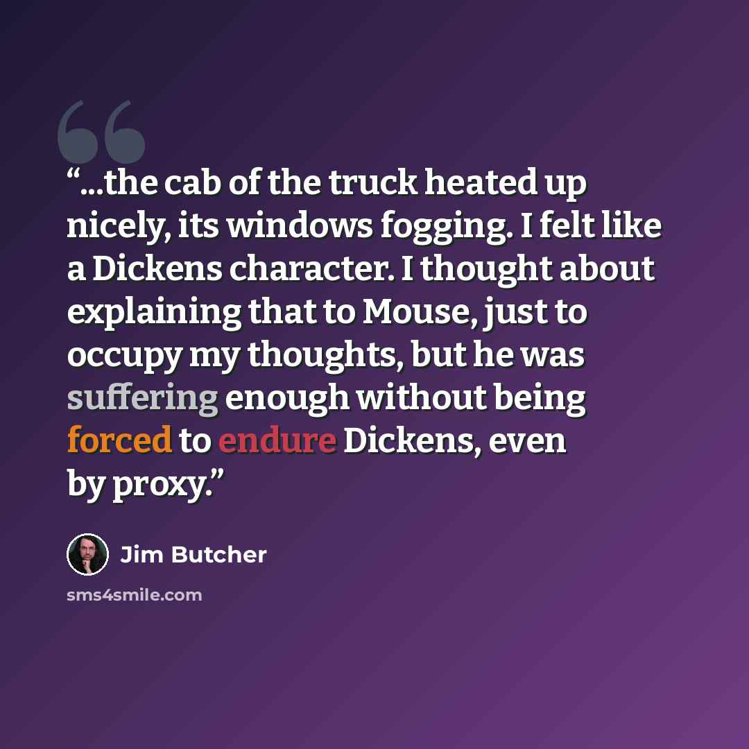 “...the cab of the truck heated up nicely, its windows fogging. I felt like a Dickens character. I thought about explaining that to Mouse, just to occupy my thoughts, but he was suffering enough without being forced to endure Dickens, even by proxy.” quote by Jim Butcher