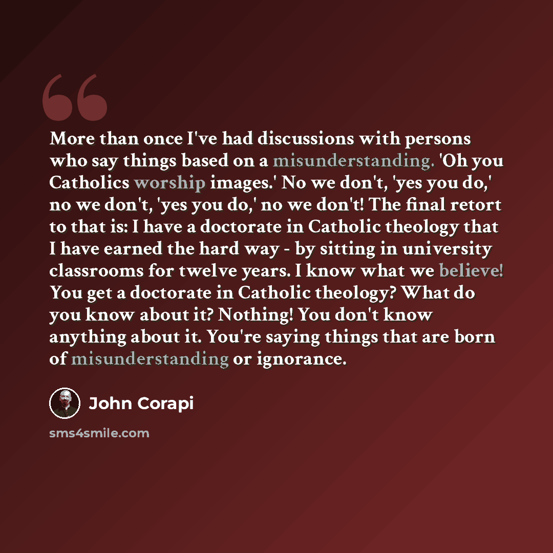 “More than once I've had discussions with persons who say things based on a misunderstanding. 'Oh you Catholics worship images.' No we don't, 'yes you do,' no we don't, 'yes you do,' no we don't! The final retort to that is: I have a doctorate in Catholic theology that I have earned the hard way…” quote by John Corapi