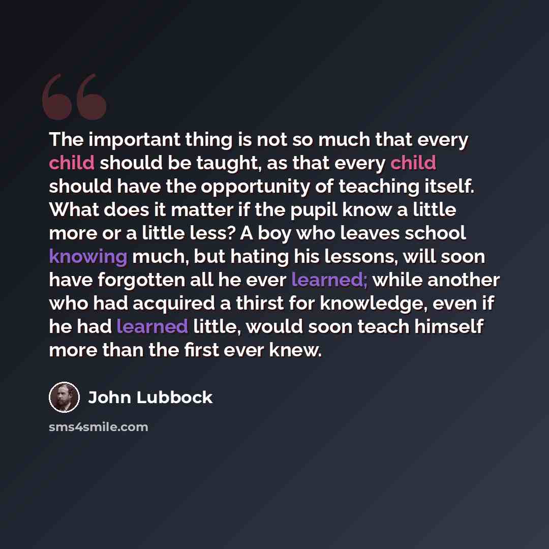 “The important thing is not so much that every child should be taught, as that every child should have the opportunity of teaching itself. What does it matter if the pupil know a little more or a little less? A boy who leaves school knowing much, but hating his lessons, will soon have forgotten all…” quote by John Lubbock