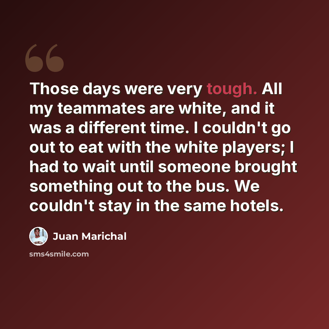“Those days were very tough. All my teammates are white, and it was a different time. I couldn't go out to eat with the white players; I had to wait until someone brought something out to the bus. We couldn't stay in the same hotels.” quote by Juan Marichal