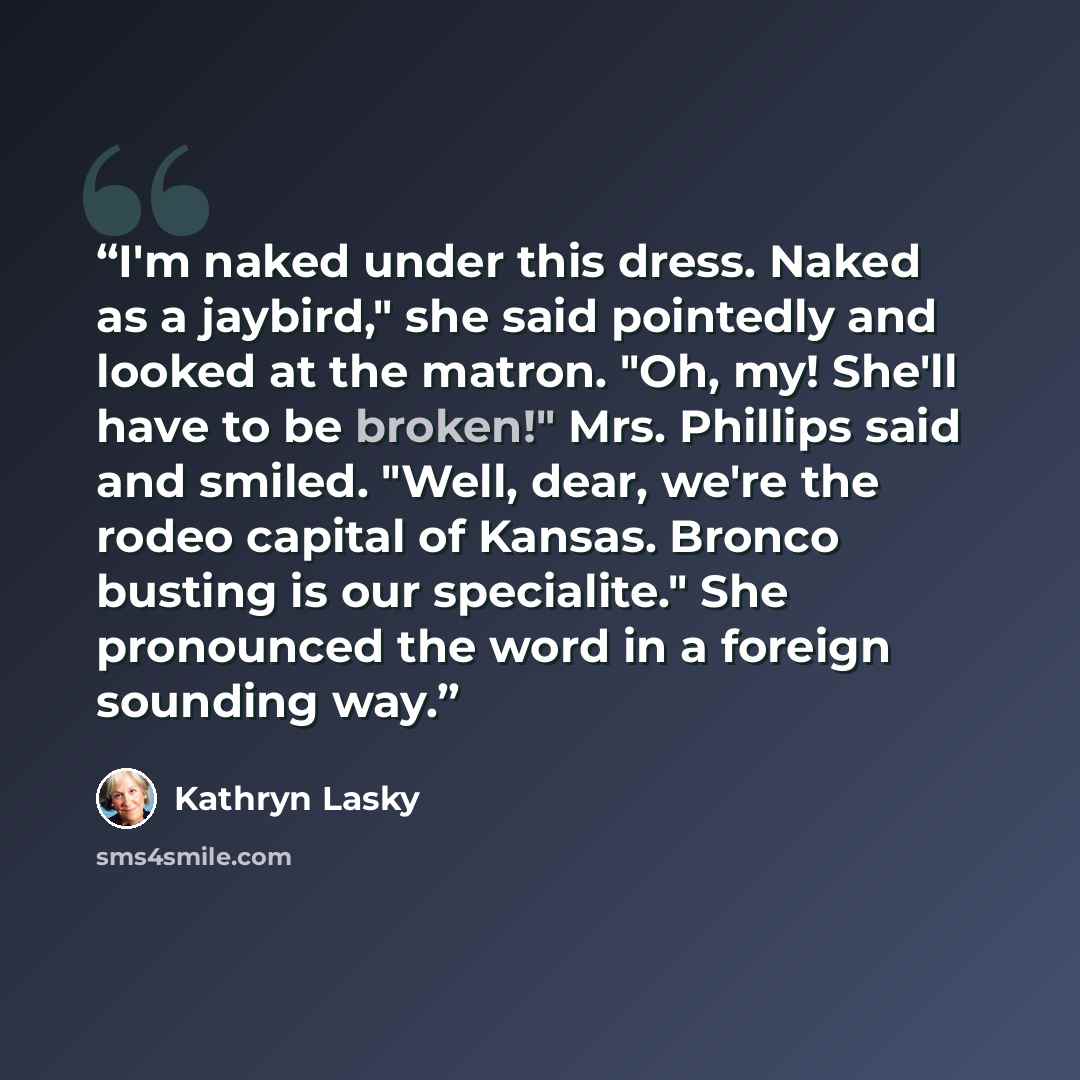 “I'm naked under this dress. Naked as a jaybird," she said pointedly and looked at the matron. "Oh, my! She'll have to be broken!" Mrs. Phillips said and smiled. "Well, dear, we're the rodeo capital of Kansas. Bronco busting is our specialite." She pronounced the word in a foreign sounding way.” quote by Kathryn Lasky