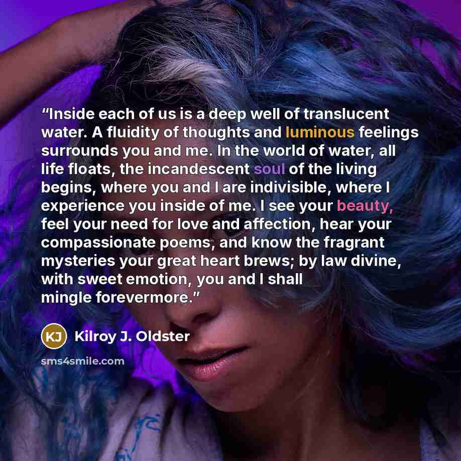 “Inside each of us is a deep well of translucent water. A fluidity of thoughts and luminous feelings surrounds you and me. In the world of water, all life floats, the incandescent soul of the living begins, where you and I are indivisible, where I experience you inside of me. I see your beauty…” quote by Kilroy J. Oldster