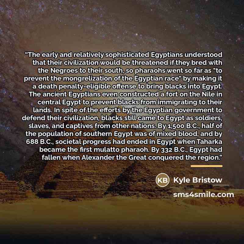 “The early and relatively sophisticated Egyptians understood that their civilization would be threatened if they bred with the Negroes to their south, so pharaohs went so far as "to prevent the mongrelization of the Egyptian race" by making it a death penalty-eligible offense to bring blacks into…” quote by Kyle Bristow