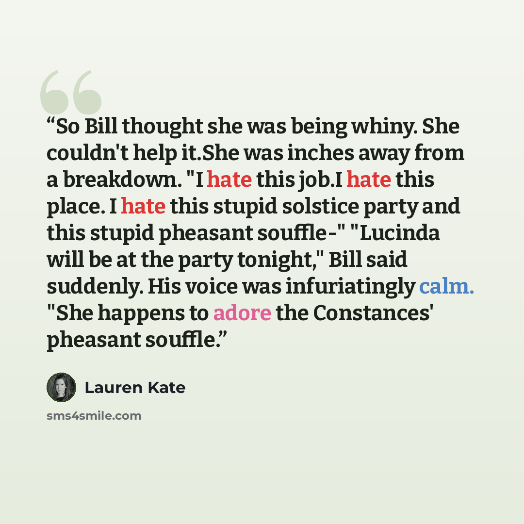“So Bill thought she was being whiny. She couldn't help it.She was inches away from a breakdown. "I hate this job.I hate this place. I hate this stupid solstice party and this stupid pheasant souffle-" "Lucinda will be at the party tonight," Bill said suddenly. His voice was infuriatingly calm…” quote by Lauren Kate