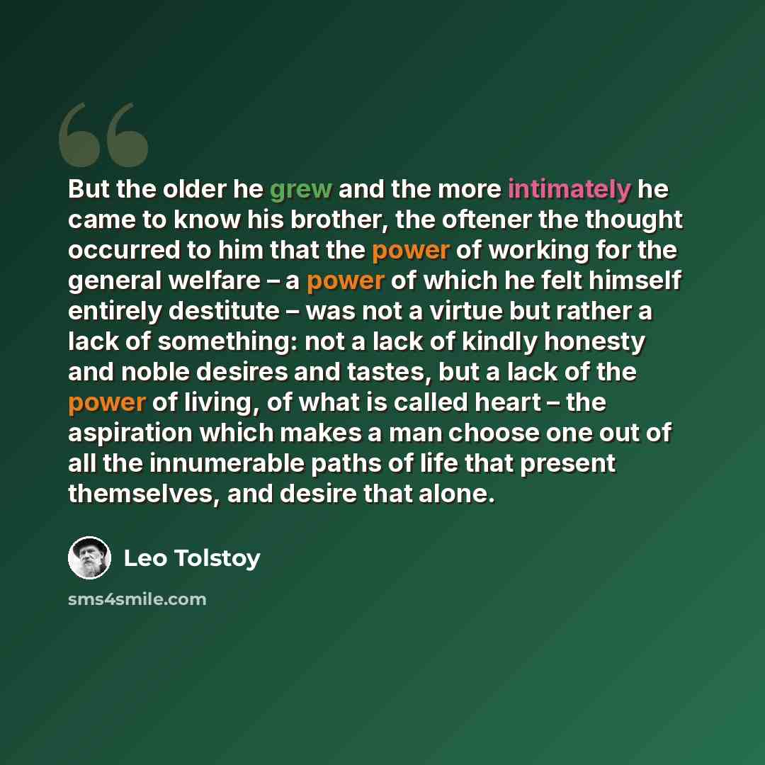 “But the older he grew and the more intimately he came to know his brother, the oftener the thought occurred to him that the power of working for the general welfare – a power of which he felt himself entirely destitute – was not a virtue but rather a lack of something: not a lack of kindly honesty…” quote by Leo Tolstoy