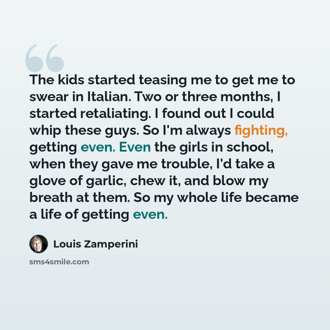 “The kids started teasing me to get me to swear in Italian. Two or three months, I started retaliating. I found out I could whip these guys. So I'm always fighting, getting even. Even the girls in school, when they gave me trouble, I'd take a glove of garlic, chew it, and blow my breath at them. So…” quote by Louis Zamperini