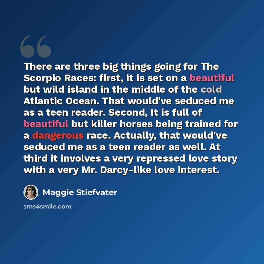 “There are three big things going for The Scorpio Races: first, it is set on a beautiful but wild island in the middle of the cold Atlantic Ocean. That would've seduced me as a teen reader. Second, It is full of beautiful but killer horses being trained for a dangerous race. Actually, that would've…” quote by Maggie Stiefvater