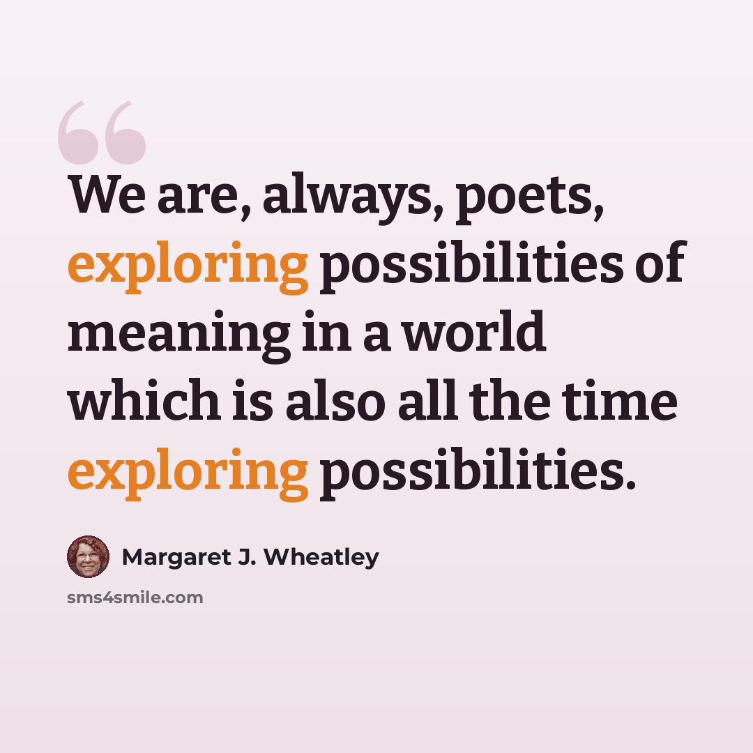 “We are, always, poets, exploring possibilities of meaning in a world which is also all the time exploring possibilities.” quote by Margaret J. Wheatley