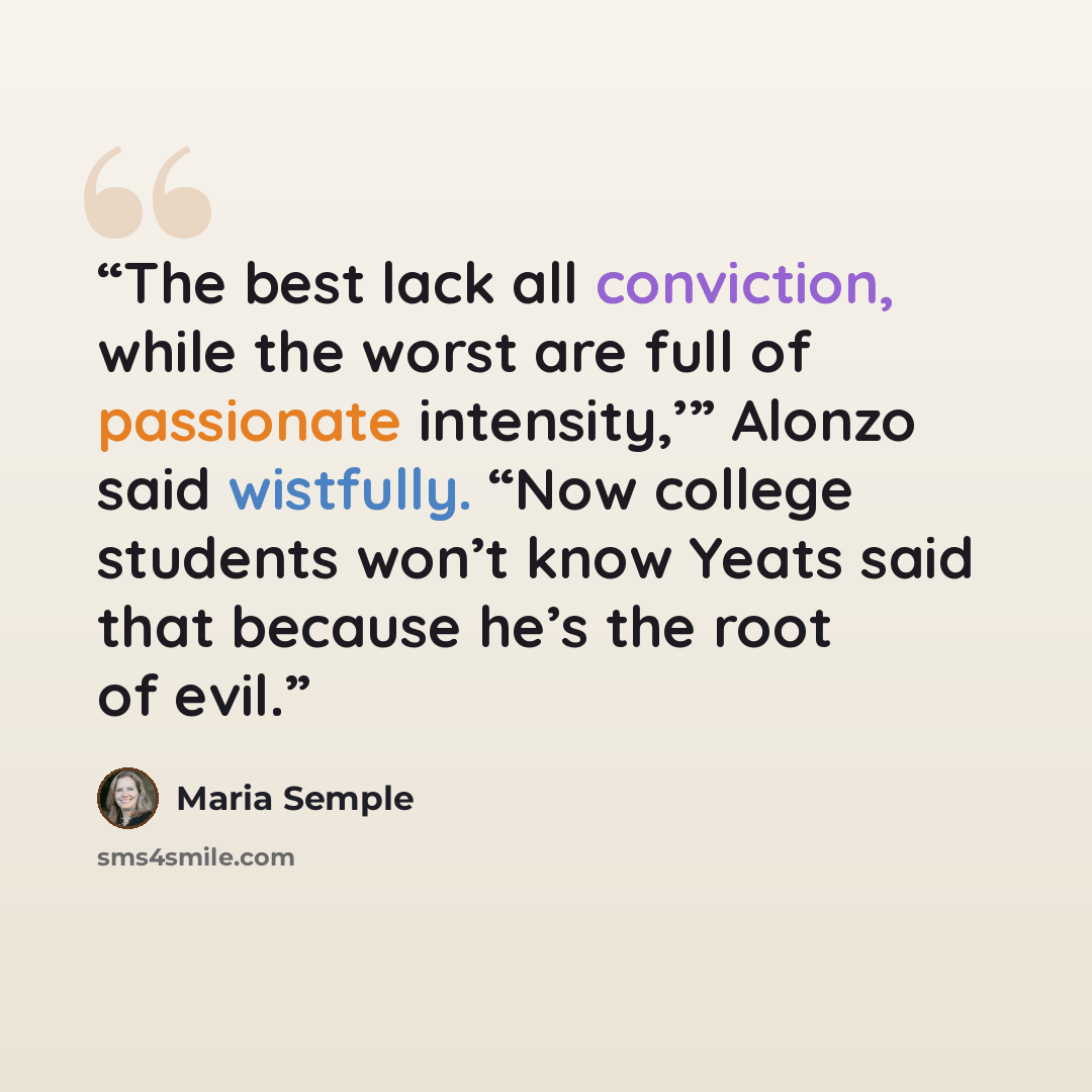 “The best lack all conviction, while the worst are full of passionate intensity,’” Alonzo said wistfully. “Now college students won’t know Yeats said that because he’s the root of evil.” quote by Maria Semple