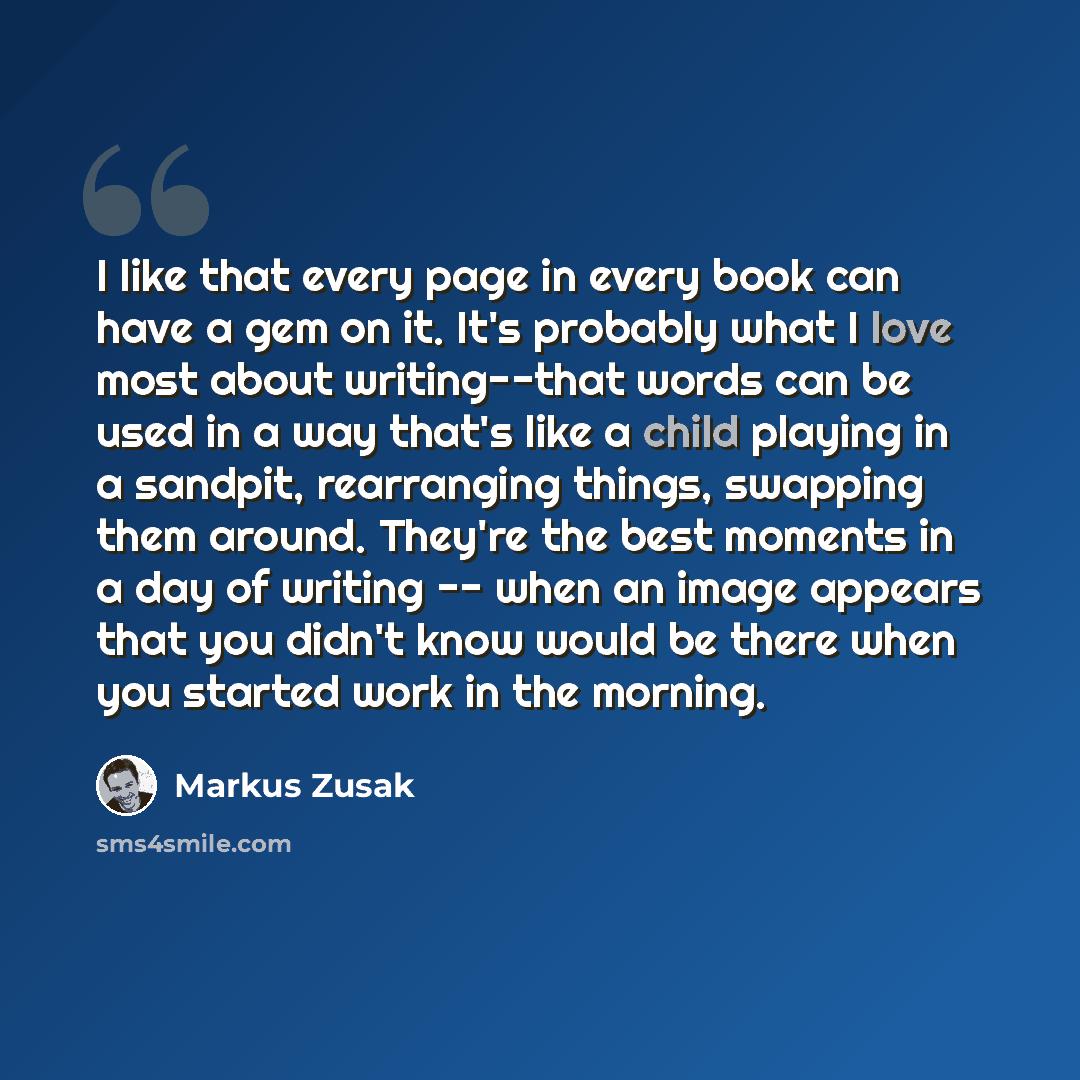 “I like that every page in every book can have a gem on it. It's probably what I love most about writing--that words can be used in a way that's like a child playing in a sandpit, rearranging things, swapping them around. They're the best moments in a day of writing -- when an image appears that…” quote by Markus Zusak