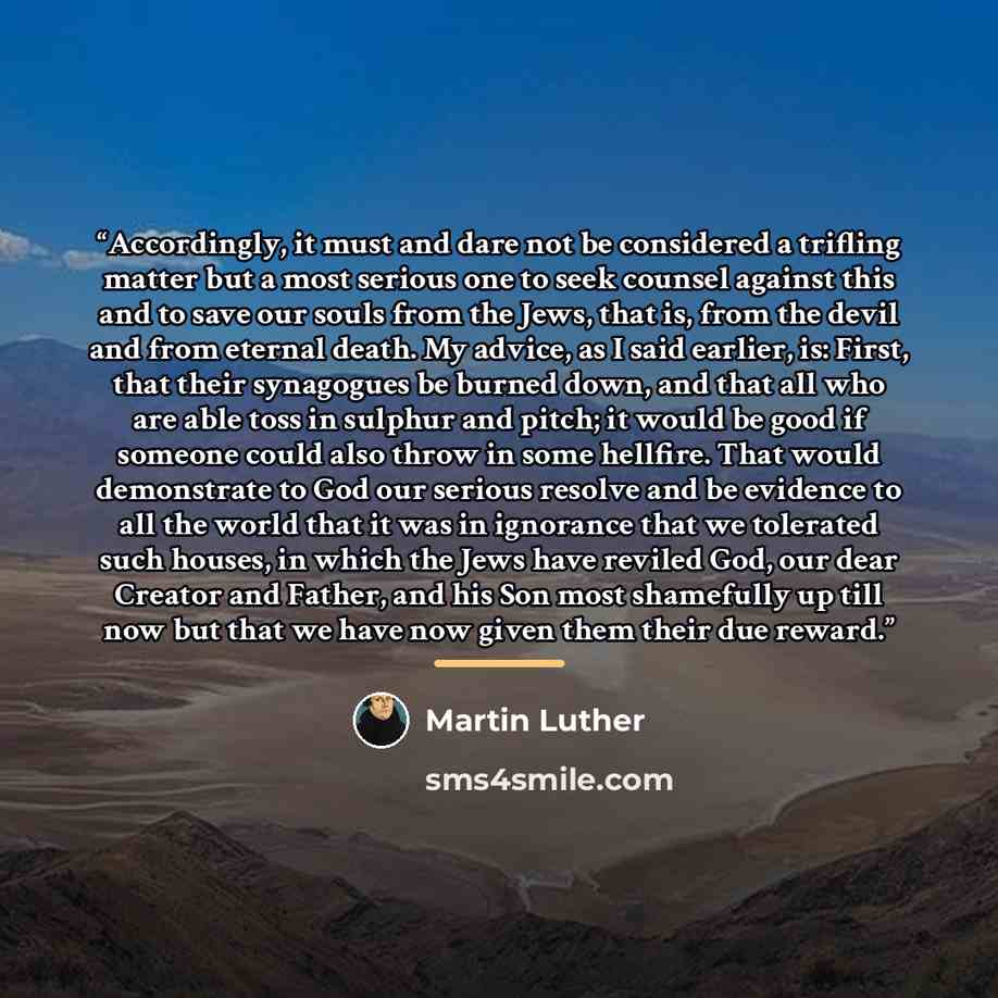 “Accordingly, it must and dare not be considered a trifling matter but a most serious one to seek counsel against this and to save our souls from the Jews, that is, from the devil and from eternal death. My advice, as I said earlier, is: First, that their synagogues be burned down, and that all who…” quote by Martin Luther