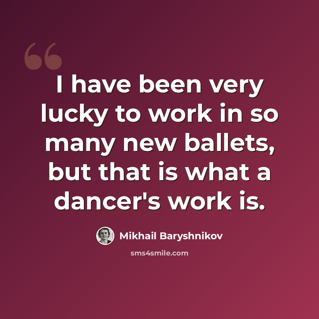 “I have been very lucky to work in so many new ballets, but that is what a dancer's work is.” quote by Mikhail Baryshnikov