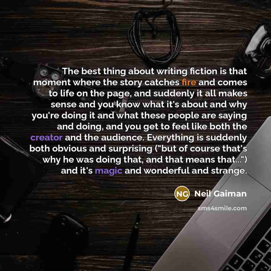 “The best thing about writing fiction is that moment where the story catches fire and comes to life on the page, and suddenly it all makes sense and you know what it's about and why you're doing it and what these people are saying and doing, and you get to feel like both the creator and the…” quote by Neil Gaiman