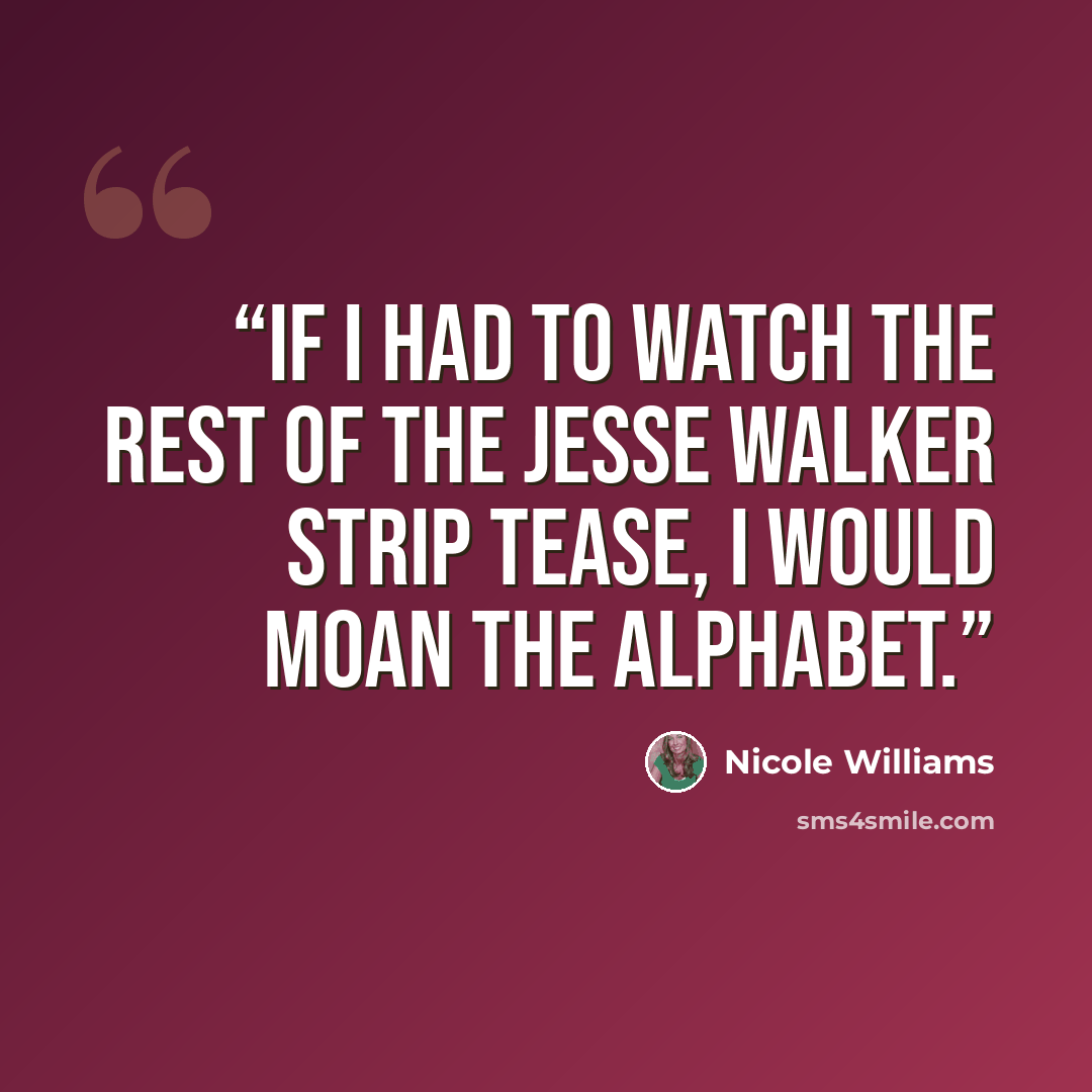 “If I had to watch the rest of the Jesse Walker strip tease, I would moan the alphabet.” quote by Nicole Williams