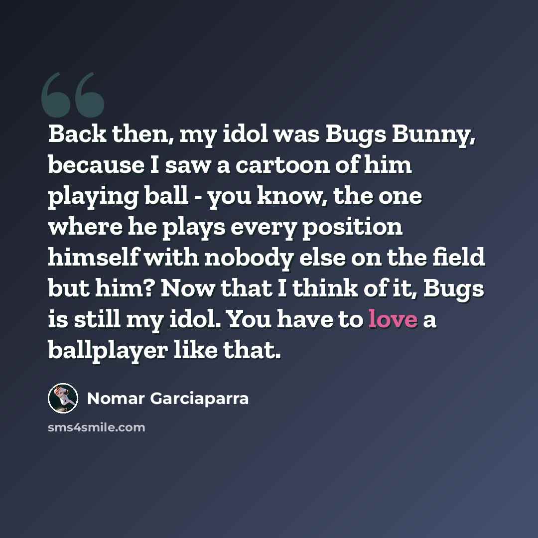 “Back then, my idol was Bugs Bunny, because I saw a cartoon of him playing ball - you know, the one where he plays every position himself with nobody else on the field but him? Now that I think of it, Bugs is still my idol. You have to love a ballplayer like that.” quote by Nomar Garciaparra