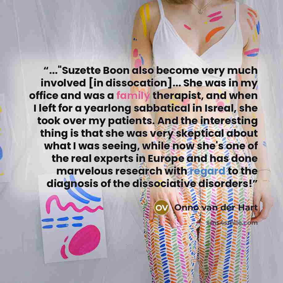 “..."Suzette Boon also become very much involved [in dissocation]... She was in my office and was a family therapist, and when I left for a yearlong sabbatical in Isreal, she took over my patients. And the interesting thing is that she was very skeptical about what I was seeing, while now she's one…” quote by Onno van der Hart