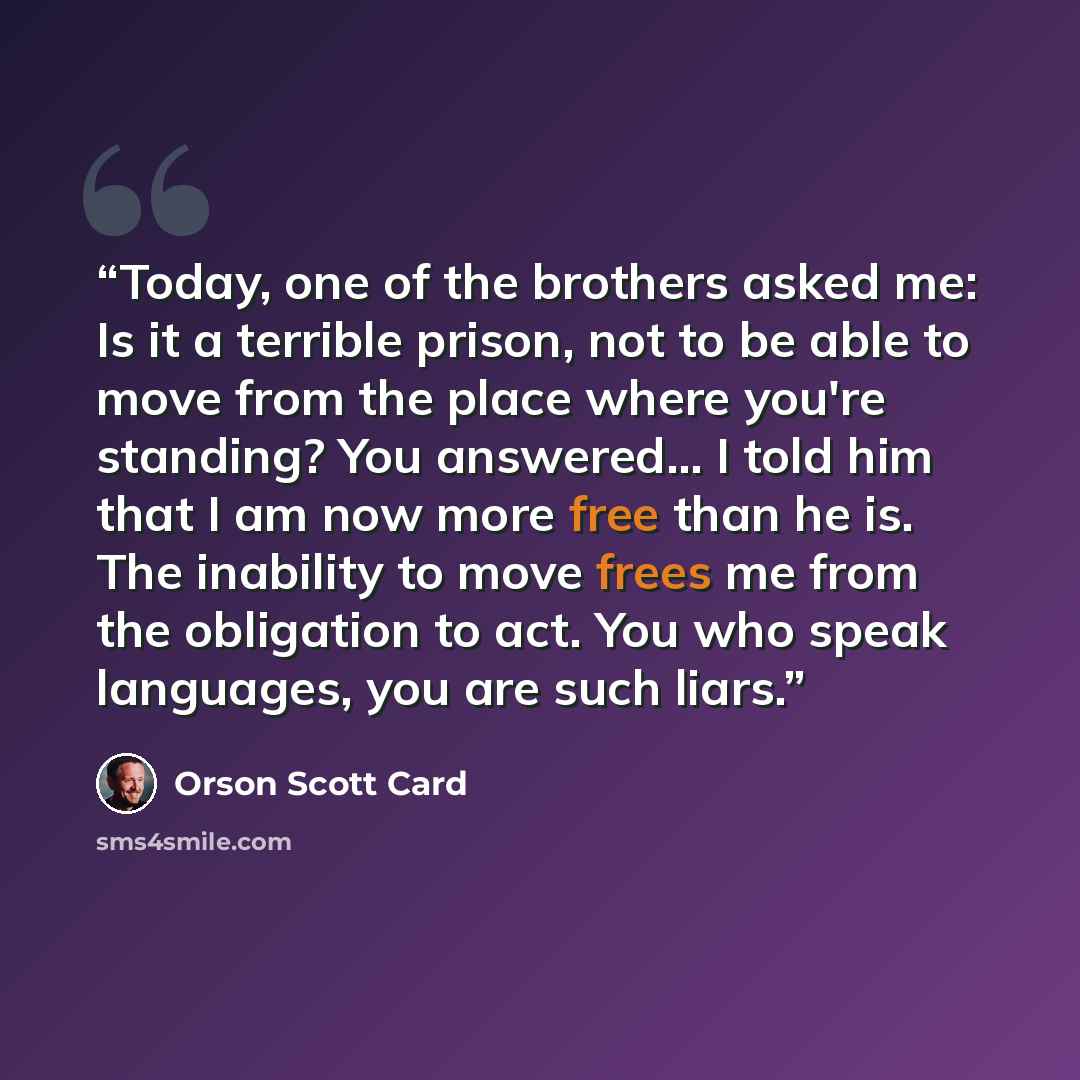 “Today, one of the brothers asked me: Is it a terrible prison, not to be able to move from the place where you're standing? You answered... I told him that I am now more free than he is. The inability to move frees me from the obligation to act. You who speak languages, you are such liars.” quote by Orson Scott Card