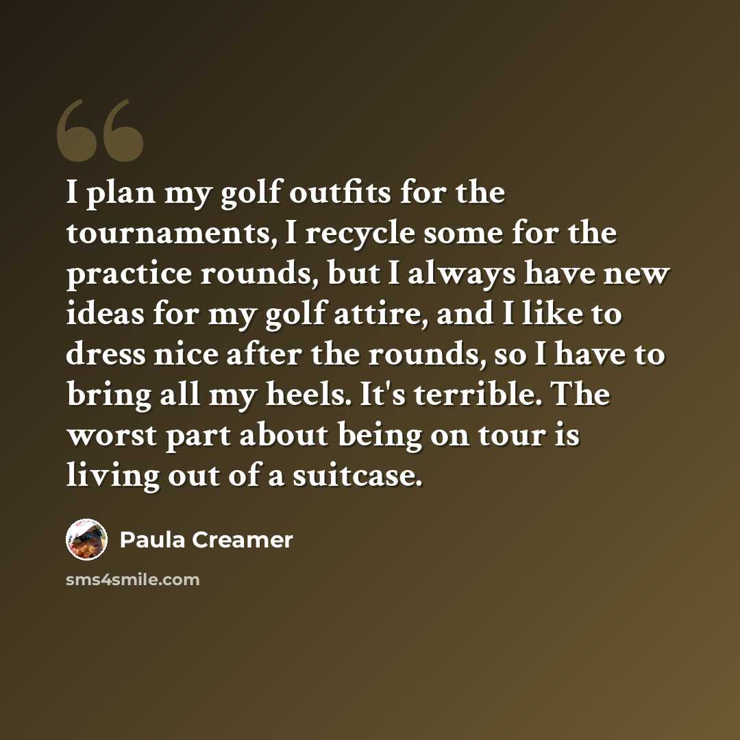 “I plan my golf outfits for the tournaments, I recycle some for the practice rounds, but I always have new ideas for my golf attire, and I like to dress nice after the rounds, so I have to bring all my heels. It's terrible. The worst part about being on tour is living out of a suitcase.” quote by Paula Creamer