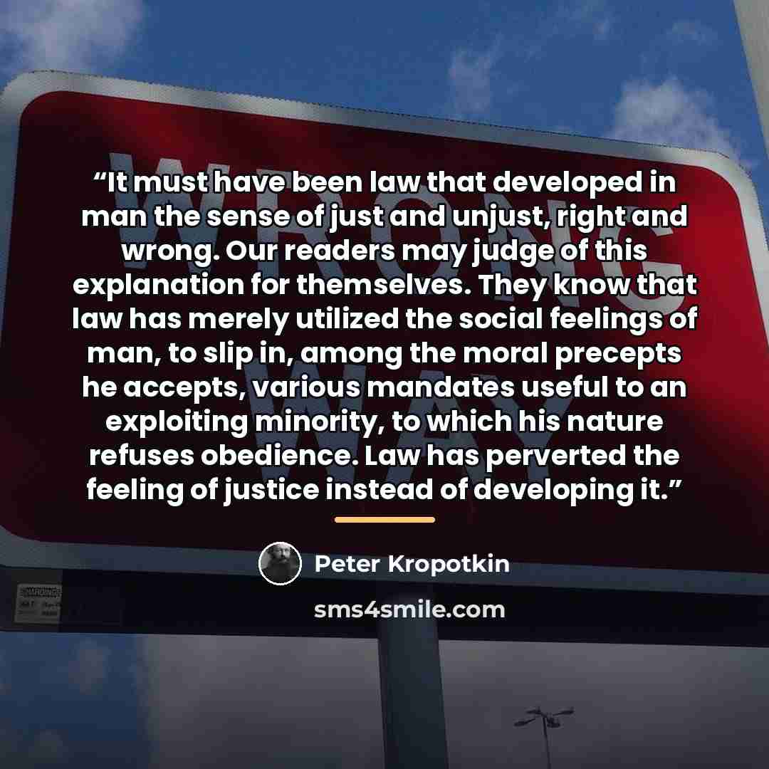 “It must have been law that developed in man the sense of just and unjust, right and wrong. Our readers may judge of this explanation for themselves. They know that law has merely utilized the social feelings of man, to slip in, among the moral precepts he accepts, various mandates useful to an…” quote by Peter Kropotkin