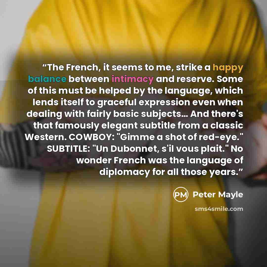 “The French, it seems to me, strike a happy balance between intimacy and reserve. Some of this must be helped by the language, which lends itself to graceful expression even when dealing with fairly basic subjects… And there's that famously elegant subtitle from a classic Western. COWBOY: "Gimme a…” quote by Peter Mayle