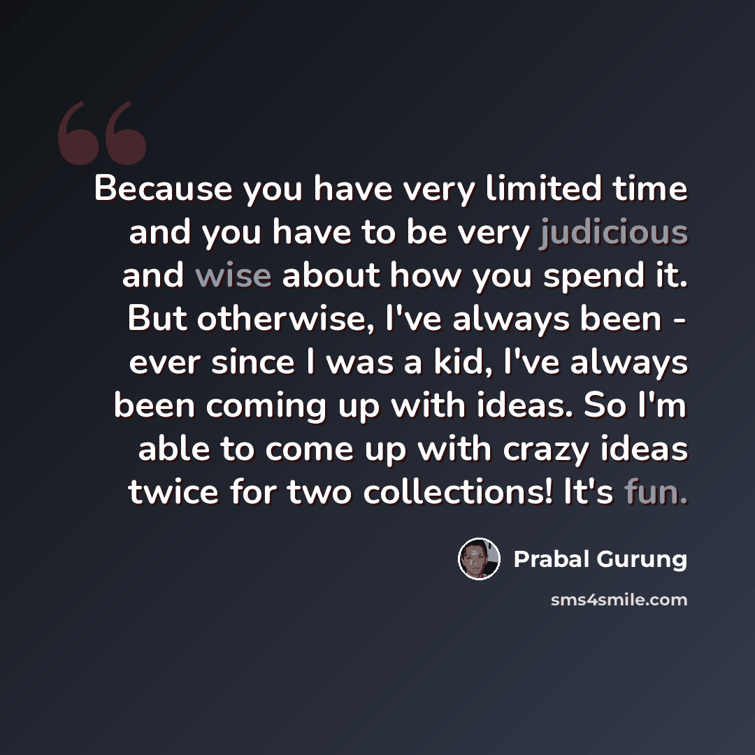 “Because you have very limited time and you have to be very judicious and wise about how you spend it. But otherwise, I've always been - ever since I was a kid, I've always been coming up with ideas. So I'm able to come up with crazy ideas twice for two collections! It's fun.” quote by Prabal Gurung