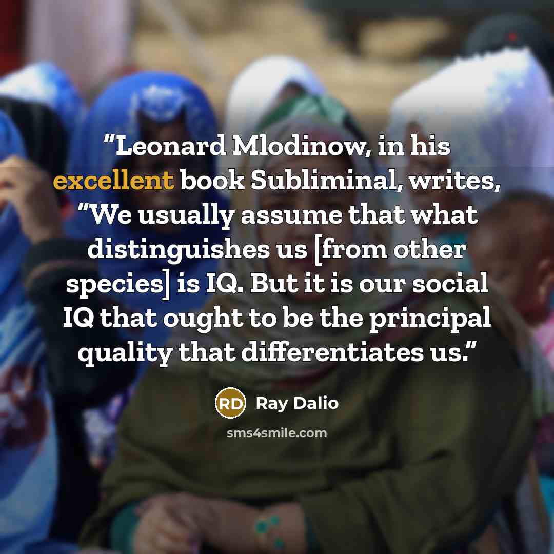 “Leonard Mlodinow, in his excellent book Subliminal, writes, “We usually assume that what distinguishes us [from other species] is IQ. But it is our social IQ that ought to be the principal quality that differentiates us.” quote by Ray Dalio