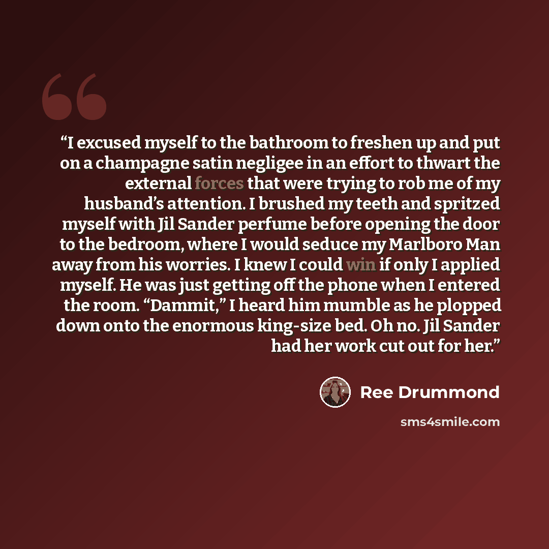 “I excused myself to the bathroom to freshen up and put on a champagne satin negligee in an effort to thwart the external forces that were trying to rob me of my husband’s attention. I brushed my teeth and spritzed myself with Jil Sander perfume before opening the door to the bedroom, where I would…” quote by Ree Drummond