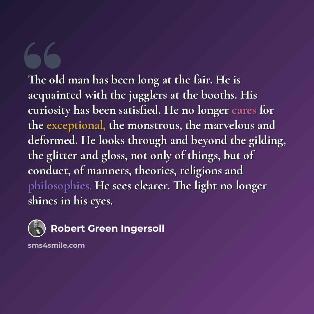 “The old man has been long at the fair. He is acquainted with the jugglers at the booths. His curiosity has been satisfied. He no longer cares for the exceptional, the monstrous, the marvelous and deformed. He looks through and beyond the gilding, the glitter and gloss, not only of things, but of…” quote by Robert Green Ingersoll
