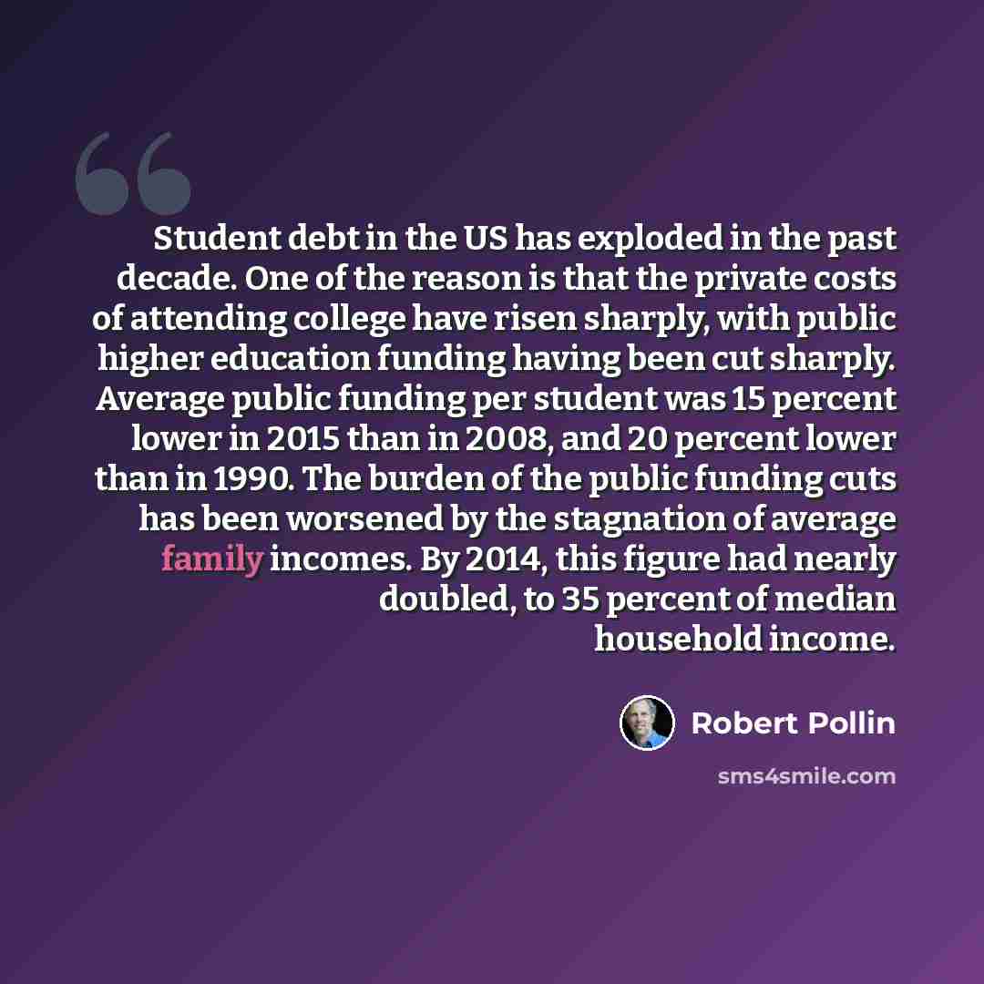 “Student debt in the US has exploded in the past decade. One of the reason is that the private costs of attending college have risen sharply, with public higher education funding having been cut sharply. Average public funding per student was 15 percent lower in 2015 than in 2008, and 20 percent…” quote by Robert Pollin