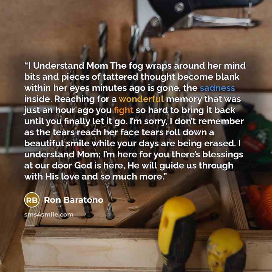 “I Understand Mom The fog wraps around her mind bits and pieces of tattered thought become blank within her eyes minutes ago is gone, the sadness inside. Reaching for a wonderful memory that was just an hour ago you fight so hard to bring it back until you finally let it go. I’m sorry, I don’t…” quote by Ron Baratono