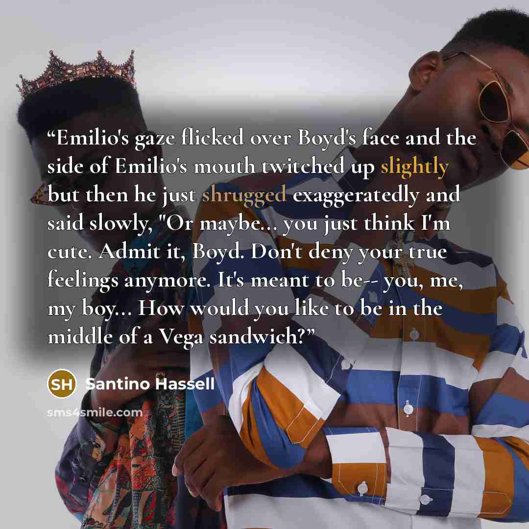 “Emilio's gaze flicked over Boyd's face and the side of Emilio's mouth twitched up slightly but then he just shrugged exaggeratedly and said slowly, "Or maybe... you just think I'm cute. Admit it, Boyd. Don't deny your true feelings anymore. It's meant to be-- you, me, my boy... How would you like…” quote by Santino Hassell